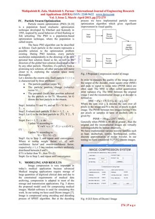 Mahipalsinh R. Zala, Shaktisinh S. Parmar / International Journal of Engineering Research
                 and Applications (IJERA) ISSN: 2248-9622 www.ijera.com
                        Vol. 3, Issue 2, March -April 2013, pp.272-275
IV. Particle Swarm Optimization                   process we have implemented particle swarm
         Particle swarm optimization (PSO) [8-10]         optimization algorithm which gives significant
is a population based stochastic optimization             improvement in visual quality.
technique developed by Eberhart and Kennedy in
1995, inspired by social behavior of bird flocking or
fish schooling. The PSO is a population-based
optimization technique, where the population is
called swarm.
         The basic PSO algorithm can be described
as follows: Each particle in the swarm represents a
possible solution to the optimization problem
existing. During PSO iteration, every particle
accelerates independently in the direction of its own
personal best solution found so far, as well as the
direction of the global best solution discovered so far
by any other particle. Therefore, if a particle finds a
promising new solution, all other particles will move
closer to it, exploring the solution space more
thoroughly.                                               Fig. 3 Proposed Compression model of image
Let s denotes the swarm size. Each particle 1 ≤ i ≤ s
is characterized by three attributes:                     In order to measure the quality of the image data at
      The particle position vector Yi;                   the output of the decoder, mean square error (MSE)
                                                          and peak to signal to noise ratio (PSNR ratio) are
      The particle position change (velocity)
                                                          often used. The MSE is often called quantization
         vector Vi;
                                                          error variance σ²q. The MSE between the original
      The personal (local) best position achieved
                                                          image f and the reconstructed image g at decoder is
         by the particle so far Ŷi. Moreover, let G
                                                          defined as:
         denote the best particle in the swarm.
                                                                  MSE = σ²q = 1/N Σ (f [j, k] – g [j, k]) 2
                                                          Where the sum over j, k denotes the sum over all
Step1. Initialize Yi and Vi, and set Ŷi = Yi for i = 1,
                                                          pixels in the image and N is the no. of pixels in each
2… s.
                                                          image. The PSNR between two images having 8 bits
Step2. Evaluate each particle Yi for i = 1, 2… s.
                                                          per pixels or samples in term of decibels (db) is
Step3. Let G to be the best particle in {Ŷ1, Ŷ 2... Ŷ
                                                          given by:
s}
                                                                      PSNR = 10log10 (2552 / MSE)
Step4. For i = 1, 2… s. do:
                                                          Generally when PSNR is 40 dB or greater , than the
          Update Vi according to:
                                                          original and the reconstructed images are virtually
                    V =wV +c r (Y’ -Y ) + c r (G-Y ) -
                                                          indistinguishable by human observers.
(1)
                                                          We have implemented various wavelet families such
          Update Yi according to:
                                                          as haar, daubechies, symlet, biorthogonal, coiflet,
                    Yi = Yi + Vi - (2)
                                                          discrete approximation of meyer wavelet. In our
Step5. Go to Step 3, and repeat until convergence.
                                                          testing we have considered 512* 512 Dicom images.
Where w inertia weight factor; c1, c2 self-
confidence factor and swarm-confidence factor,
respectively; r 1, r 2 two random numbers uniformly
distributed between 0 and 1.
If Yi is better than Ŷi , then Ŷi =Yi
Step6. Go to Step 3, and repeat until convergence.

V.   MODELING AND RESULTS
         Image compression is very important in
today’s medical application because advanced
Medical imaging applications require storage of
large quantities of digitized clinical data and due to
the constrained requirements of medical data
archiving, compression is adapted in most of the
storage and transmission applications. Fig. 3 shows
the proposed model used for compressing medical
images. Matlab software is used for simulating this
work. In our testing we have used Dicom images [7].
Image is compressed using encoding and decoding
process of SPIHT algorithm. But at the decoding           Fig. 4 GUI form of Dicom1 Image

                                                                                                 274 | P a g e
 