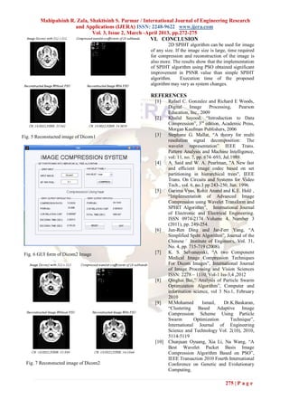 Mahipalsinh R. Zala, Shaktisinh S. Parmar / International Journal of Engineering Research
                      and Applications (IJERA) ISSN: 2248-9622 www.ijera.com
                              Vol. 3, Issue 2, March -April 2013, pp.272-275
                                                        VI. CONCLUSION
                                                               2D SPIHT algorithm can be used for image
                                                      of any size. If the image size is large, time required
                                                      for compression and reconstruction of the image is
                                                      also more. The results show that the implementation
                                                      of SPIHT algorithm using PSO obtained significant
                                                      improvement in PSNR value than simple SPIHT
                                                      algorithm.      Execution time of the proposed
                                                      algorithm may vary as system changes.

                                                      REFERENCES
                                                        [1]    Rafael C. Gonzalez and Richard E Woods,
                                                               Digital    Image      Processing,    Pearson
                                                               Education, Inc., 2009
                                                        [2]    Khalid Sayood, “Introduction to Data
                                                               Compression”, 3rd edition, Academic Press,
                                                               Morgan Kaufman Publishers, 2006
Fig. 5 Reconstucted image of Dicom1                     [3]    Stephane G. Mallat, “A theory for multi
                                                               resolution signal decomposition: The
                                                               wavelet representation” IEEE Trans.
                                                               Pattern Analysis and Machine Intelligence,
                                                               vol. 11, no. 7, pp. 674–693, Jul.1989.
                                                        [4]    A. Said and W. A. Pearlman, "A New fast
                                                               and efficient image codec based on set
                                                               partitioning in hierarchical trees", IEEE
                                                               Trans. On Circuits and Systems for Video
                                                               Tech., vol. 6, no.3 pp 243-250, Jun. 1996.
                                                        [5]    Garima Vyas, Rohit Anand and K.E. Holȇ ,
                                                               “Implementation of Advanced Image
                                                               Compression using Wavelet Transform and
                                                               SPHIT Algorithm”, International Journal
                                                               of Electronic and Electrical Engineering.
                                                               ISSN 0974-2174 Volume 4, Number 3
                                                               (2011), pp. 249-254.
                                                        [6]    Jun-Ren Ding and Jar-Ferr Yang, “A
                                                               Simplified Spiht Algorithm”, Journal of the
                                                               Chinese Institute of Engineers, Vol. 31,
                                                               No. 4, pp. 715-719 (2008).
 Fig. 6 GUI form of Dicom2 Image                        [7]    K. S. Selvanayaki, “A two Component
                                                               Medical Image Compression Techniques
                                                               For Dicom Images”, International Journal
                                                               of Image Processing and Vision Sciences
                                                               ISSN: 2278 – 1110, Vol-1 Iss-3,4 ,2012
                                                        [8]    Qinghai Bai,” Analysis of Particle Swarm
                                                               Optimization Algorithm”, Computer and
                                                               information science, vol 3 No.1, February
                                                               2010
                                                        [9]    M.Mohamed          Ismail,   Dr.K.Baskaran,
                                                               “Clustering Based Adaptive Image
                                                               Compression Scheme Using Particle
                                                               Swarm         Optimization       Technique”,
                                                               International Journal of Engineering
                                                               Science and Technology Vol. 2(10), 2010,
                                                               5114-5119
                                                        [10]   Chunjuan Oyuang, Xia Li, Na Wang, “A
                                                               Best Wavelet Packet Basis Image
                                                               Compression Algorithm Based on PSO”,
                                                               IEEE Transaction 2010 Fourth International
  Fig. 7 Reconstucted image of Dicom2                          Conference on Genetic and Evolutionary
                                                               Computing.

                                                                                             275 | P a g e
 