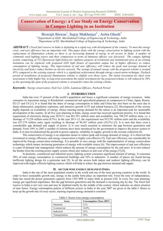 International Journal of Modern Engineering Research (IJMER)
www.ijmer.com Vol.3, Issue.4, Jul - Aug. 2013 pp-1939-1941 ISSN: 2249-6645
www.ijmer.com 1939 | Page
Biswajit Biswas1
, Sujoy Mukherjee2
, Aritra Ghosh3
12
Department of AEIE, Murshidabad College of Engineering & Technology, India
3
Department of EE, Murshidabad College of Engineering & Technology, India
ABSTRACT : Fossil fuel reserve in India is depleting in a rapid way with development of the country. To meet the energy
crisis, end user efficiency has an important role. This paper deals with the energy conservation in lighting system with the
replacement of illumination scheme as there is an increasing demand of energy in all sectors in India. A number of
commonly used lighting source and their comparison in terms of luminous efficacy was discussed. The campus lighting
system comprising of T12 fluorescent light fixture for vigilance purpose of residential and institutional area of an existing
institution can be replaced with proposed LED light fixture of equivalent output but of higher efficiency to reduce
consumption of lighting energy. This improvement of end user efficiency will reduce the peak and average demand of
electricity and hence reduce burden on electric network. The savings of annual energy with the proposed scheme is around
65% compared to the existing expense which is a significant achievement through energy conservation technique. Payback
period of installation of proposed illumination scheme is slightly over three years. The initial investment for short term
assessment is little higher but, in long term assessment the initial investment for the proposed scheme is will reduced by 50%
as the operating life span of the proposed scheme is around five times the existing scheme.
Keywords: Energy conservation, End User, LEDs, Luminous Efficacy, Payback Period
I. INTRODUCTION
India has over 17 percent of the world’s population and hence a significant consumer of energy resources. India
consumes its maximum energy in Residential, commercial and agricultural purposes in comparison to China, Japan, Russia,
EU-27 and US [1]. It is found that the share of energy consumption in India and China has also been on the raise due to
sharp urbanization, population explosion, and intensive growth of IT and related business [2]. Development of the society
highly depends on availability of energy. Hence meeting energy demand for the nation is an important task for sustainable
development of the country. In all five year planning in India, energy sector has received significant priority. It is found that
requirement of electricity during year 2010-11 was 861,591 million units and availability was 788,355 million units, i.e. a
shortage of 73,236 million units (8.5%). In the year 2011-12, the requirement was 933,741 million units and the availability
was 837,374 million units, again resulting in shortage of 96,367 million units (10.3%) [3]. It is seen that there exist a
considerable gap demand and supply of power. It is very much essential to minimize the gap between generation and
demand. From 1991 to 2007 a number of reforms have been introduced by the government to improve the power system in
India. It in turn revolutionized the growth in power capacity, reliability in supply, growth in the revenue collection [4].
The conservation of energy is an important means to reduce peak and average demand of energy. It is observed that
investment in energy efficiency and energy conservation is highly cost effective [5]. End user efficiency can considerably be
improved by Energy conservation technology. It is possible to save energy with the implementation of energy conservation
technology which means increasing generation of energy with available source [6]. The improvement of end user efficiency
is a part of demand side management which reduces the amount of energy consumption by the end users. It in turn reduces
the burden from the existing power supply system which also reduces in unit cost of the energy [7] [8].
In domestic, commercial and industrial sector, lighting system consumes significant amount of energy. It consumes
50% of total energy consumption in commercial buildings and 10% in industries. A number of places are found having
inefficient lighting design for a particular task [9]. In all the sectors both indoor and outdoor lighting efficiency can be
improved with higher efficient lighting sources which will help to reduce the gap between demand and supply.
II. SECTOR WISE ENERGY DEMAND IN INDIA
India is the one of the most populated country in the world and one of the most growing countries in the world. In
order to have sustainable growth rate, energy in the usable form plays an important role. From the time of independence,
India has raised the power generation capacity from 1362 MW to many folds at present [10]. In every five year planning,
energy got significant importance. But the gap between generation and the demand is increasing day by day. The fossil fuel
reserve in India is not very vast and may be depleted totally by the middle of the century which indicates an alarm situation
of near future. Energy consumption pattern of different sectors in India in the year 2007 are given in the table I. Hence to
keep up the growth rate of every sector, meeting required energy demand is essential.
Table I: Sector wise energy consumption
Areas Consumption (Year-2007)
Domestic 21%
Commercial 18.0%
Industrial 32%
Transportation 29%
Conservation of Energy: a Case Study on Energy Conservation
in Campus Lighting in an Institution
 