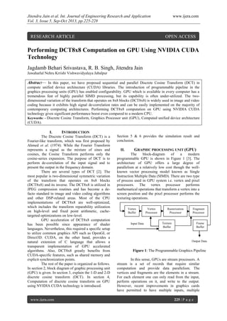 Jitendra Jain et al. Int. Journal of Engineering Research and Application www.ijera.com
Vol. 3, Issue 5, Sep-Oct 2013, pp.225-228
www.ijera.com 225 | P a g e
Performing DCT8x8 Computation on GPU Using NVIDIA CUDA
Technology
Jagdamb Behari Srivastava, R. B. Singh, Jitendra Jain
Jawaharlal Nehru Krrishi Vishwavidyalaya Jabalpur
Abstract— In this paper, we have proposed sequential and parallel Discrete Cosine Transform (DCT) in
compute unified device architecture (CUDA) libraries. The introduction of programmable pipeline in the
graphics processing units (GPU) has enabled configurability. GPU which is available in every computer has a
tremendous feat of highly parallel SIMD processing, but its capability is often under-utilized. The two-
dimensional variation of the transform that operates on 8x8 blocks (DCT8x8) is widely used in image and video
coding because it exhibits high signal de-correlation rates and can be easily implemented on the majority of
contemporary computing architectures. Performing DCT8x8 computation on GPU using NVIDIA CUDA
technology gives significant performance boost even compared to a modern CPU.
Keywords: - Discrete Cosine Transform, Graphics Processor unit (GPU), Computed unified device architecture
(CUDA).
I. INTRODUCTION
The Discrete Cosine Transform (DCT) is a
Fourier-like transform, which was first proposed by
Ahmed et al. (1974). While the Fourier Transform
represents a signal as the mixture of sines and
cosines, the Cosine Transform performs only the
cosine-series expansion. The purpose of DCT is to
perform de-correlation of the input signal and to
present the output in the frequency domain.
There are several types of DCT [2]. The
most popular is two-dimensional symmetric variation
of the transform that operates on 8x8 blocks
(DCT8x8) and its inverse. The DCT8x8 is utilized in
JPEG compression routines and has become a de-
facto standard in image and video coding algorithms
and other DSP-related areas. Most of the CPU
implementations of DCT8x8 are well-optimized,
which includes the transform reparability utilization
on high-level and fixed point arithmetic, cache-
targeted optimizations on low-level.
GPU acceleration of DCT8x8 computation
has been possible since appearance of shader
languages. Nevertheless, this required a specific setup
to utilize common graphics API such as OpenGL or
Direct3D. CUDA, on the other hand, provides a
natural extension of C language that allows a
transparent implementation of GPU accelerated
algorithms. Also, DCT8x8 greatly benefits from
CUDA-specific features, such as shared memory and
explicit synchronization points.
The rest of the paper is organized as follows.
In section 2, block diagram of graphic processing unit
(GPU) is given. In section 3, explain the 1-D and 2-D
discrete cosine transform (DCT). In section 4,
Computation of discrete cosine transform on GPU
using NVIDIA CUDA technology is introduced.
Section 5 & 6 provides the simulation result and
conclusion.
II. GRAPHIC PROCESSING UNIT (GPU)
The block-diagram of a modern
programmable GPU is shown in Figure 1 [3]. The
architecture of GPU offers a large degree of
parallelism at a relatively low cost though the well-
known vector processing model known as Single
Instruction Multiple Data (SIMD). There are two type
of process used in GPU system i.e. vertex and pixel
processors. The vertex processor performs
mathematical operations that transform a vertex into a
screen position and the pixel processor performs the
texturing operations.
In this sense, GPUs are stream processors. A
stream is a set of records that require similar
computation and provide data parallelism. The
vertices and fragments are the elements in a stream.
For each element one can only read from the input,
perform operations on it, and write to the output.
However, recent improvements in graphics cards
have permitted to have multiple inputs, multiple
Input Data
Vertex
Buffer
Vertex
Processor
Rasterization
Processor
Fragment
Processor
Frame
Buffer
Texture
Buffer
Output Data
Figure 1: The Programmable Graphics Pipeline
RESEARCH ARTICLE OPEN ACCESS
 