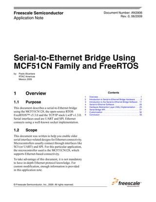 Freescale Semiconductor
Application Note
Document Number: AN3906
Rev. 0, 06/2009
Contents
© Freescale Semiconductor, Inc., 2009. All rights reserved.
1 Overview
1.1 Purpose
This document describes a serial-to-Ethernet bridge
using the MCF51CN128, the open-source RTOS
FreeRTOS™ v5.3.0 and the TCP/IP stack LwIP v1.3.0.
Serial interfaces used are UART and SPI. Ethernet
connects using a well-known socket implementation.
1.2 Scope
This document was written to help you enable older
serial interface-related designs for Ethernet connectivity.
Microcontrollers usually connect through interfaces like
SCI (or UART) and SPI. For this particular application,
the microcontroller used is the MCF51CN128, which
supports Ethernet-based connectivity.
To take advantage of this document, it is not mandatory
to have in-depth Ethernet protocol knowledge. For
custom modification, enough information is provided
in this application note.
1 Overview . . . . . . . . . . . . . . . . . . . . . . . . . . . . . . . . . . . . . 1
2 Introduction to Serial-to-Ethernet Bridge Hardware. . . . . 2
3 Introduction to the Serial-to-Ethernet Bridge Software . 11
4 Serial-to-Ethernet Software . . . . . . . . . . . . . . . . . . . . . . 20
5 Hardware Abstraction Layer (HAL) Implementation . . . 25
6 Serial Bridge API . . . . . . . . . . . . . . . . . . . . . . . . . . . . . . 31
7 Customization . . . . . . . . . . . . . . . . . . . . . . . . . . . . . . . . 32
8 Conclusion. . . . . . . . . . . . . . . . . . . . . . . . . . . . . . . . . . . 33
Serial-to-Ethernet Bridge Using
MCF51CN Family and FreeRTOS
by: Paolo Alcantara
RTAC Americas
Mexico 2009
 
