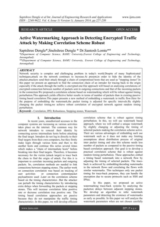 Saptshree Dengle et al Int. Journal of Engineering Research and Applications
ISSN : 2248-9622, Vol. 4, Issue 1( Version 1), January 2014, pp.227-230

RESEARCH ARTICLE

www.ijera.com

OPEN ACCESS

Active Watermarking Approach in Detecting Encrypted Traffic
Attack by Making Correlation Scheme Robust
Saptshree Dengle*,Snehshree Dengle * Dr.Santosh Lomte**
*(Department of Computer Science, BAMU University,Everest College of Engineering and Technology,
Aurangabad)
**(Department of Computer Science, BAMU University, Everest College of Engineering and Technology,
Aurangabad)

ABSTRACT
Network security is complex and challenging problem in today's world.Despite of many Sophisticated
techniques,attack on the network continues to increase.At present,in order to hide the identity of the
attacker,attackers send their attack through a chain of compromised hosts that are used as "stepping stones".In
this paper we present an approach to find the connection chain of an intruder for tracing back to the origin
especially if the attack through the traffic is encrypted one.Our approach will based on analysing correlations of
encrypted connection between number of packets sent in outgoing connections and that of the incoming packets
in the connection.We proposed a correlation scheme based on watermarking which will be robust against timing
perturbation.This approach yields effective better results in terms of number of packets than in existing passive
timing based coreelation.This paper presents a new method of embedding a watermark in traffic flow.Here for
the purpose of embedding the watermark,the packet timing is adjusted for specific intervals.By slightly
changing the packet timing,we achieve robust correlation of encrypted network against random timing
perturbation.
Keywords - Correlation, IPD, Robustness, Stepping stones, Watermark

I.

Introduction

In recent years, unauthorized accesses to the
computer systems are increasing as various activities
takes place on the internet. The common way for
network intruders to conceal their identity by
connecting across intermediate hosts before attacking
the final target. Intruders do not log in directly to their
final targets from their own computers, but they firstly
make login through various hosts and then to the
another hosts and continue this series several times
which makes a "chain of intermediate hosts" before
breaking into their final targets. Therefore, it becomes
necessary for the victim (attack target) to trace back
the chain to find the origin of attack. For this it is
important to correlate incoming packets and outgoing
packets. So, correlation methods are needed to link
connections between stepping stones. The earlier work
on connection correlation was based on tracking of
user activities
or connection content(packet
payload)were used .Later on the correlation scheme
based on the timing characteristics .But the attacker
can perturb the timing characteristics by introducing
extra delays when forwarding the packets at stepping
stones. This will increase correlation false positive
rate or decrease correlation true positive rate. The
timing based correlation approaches are passive
because they do not manipulate the traffic timing
characteristics .In this paper, we will develop efficient
www.ijera.com

correlation scheme that is robust against timing
perturbation. In this, we will use watermark based
approach, where we will embed a unique watermark
by slightly changing or adjusting the timing of
selected packets making the correlation scheme active.
Their are various advantages of embedding such use
watermark such as it does not make any limiting
assumptions about distribution process of original
inter packet timing and also this scheme needs less
number of packets as compared to the passive timing
based correlation approach. Our goal is to develop a
practical correlation scheme that is robust against
random timing perturbation. These approaches embed
a timing based watermark into a network flow by
adjusting the timing of selected packets. The traceback is achieved by embedding/decoding watermarks
in the network flows and correlating the flows with
similar watermarks. This techniques only use packet
timing for trace-back purposes, they can handle the
encryption due to secure protocols such as SSH and
IPSec.
In this paper, we proposed an active
watermarking trace-back systems by analyzing the
packetize delays between adjacent stepping stones.
We develop an algorithm to infer watermark
parameters and detecting the existence of watermarks
as early as possible. In this paper we will analyze the
watermark parameters when are not chosen carefully
227 | P a g e

 