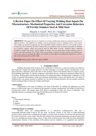 International
OPEN

Journal

ACCESS

Of Modern Engineering Research (IJMER)

A Review Paper On Effect Of Varying Welding Heat Inputs On
Microstructure, Mechanical Properties And Corrosion Behaviors
Of Ferritic Stainless Steel & Mild Steel
Mayank A. Gaodi1, Prof. D. I. Sangotra2
1
2

(Department of Mechanical Engineering, YCCE Nagpur, RTMNU, Nagpur India)
(Department of Mechanical Engineering, YCCE Nagpur, RTMNU, Nagpur India)

ABSTRACT: This paper focuses on analysis of varying welding heat inputs on material properties by
different authors. The influence of welding process parameters such as welding current, travel speed
and voltage on material properties has been identified .ferritic Stainless Steel is a new grade of steel
produced by Steel Authority Of India Limited.The use of FSS has been increased noticeably in building
up of railway wagons, which were priorly built by Mild Steels. Ferritic Stainless Steel’s amazing
strength-to-weight ratio makes wagons lighter by 40 per cent yet, keeps them strong enough to take on
12 per cent more payload. As a result, trains travel faster, consume less fuel and increase efficiencies.
This review tries to conclude the effects of variation in heat input on mechanical properties as well as
microstructural properties of the welds.

Keywords: Bead on plate, FSS, heat inputs, SMAW

I. INTRODUCTION
Welding, the fusing of the surfaces of two workpieces to form one, is a precise, reliable, cost-effective,
and “high-tech” method for joining materials. No other technique is as widely used by manufacturers to join
metals and alloys efficiently and to add value to their products. Most of the familiar objects in modern society,
from buildings and bridges, to vehicles, computers, and medical devices, could not be produced without the use
of welding. Welding goes well beyond the bounds of its simple description. Welding today is applied to a wide
variety of materials and products, using such advanced technologies as lasers and plasma arcs. The future of
welding holds even greater promise as methods are devised for joining dissimilar and non-metallic materials,
and for creating products of innovative shapes and designs.
1.1Heat inputs:
Fundamental to the study of welding is the study of heat-flow. In welding, the application of a heat
source is called energy input. It is defined as the quantity of energy introduced per unit length of weld from a
traveling heat source. The energy input (heat input) is expressed in joules per meter or millimeter. This
important measure is calculated as the ratio of total input power in Watts to its velocity:
H= ƒEI/ V
Where:
ƒ= heat transfer efficiency
E=volts
I=amperes
V =Travel velocity of heat source (mm/sec)
1.2Shielded Metal Arc Welding:
Shielded metal arc welding (SMAW) is a manual arc welding process that uses a
consumable electrode coated in flux to lay the weld. An electric current, in the form of either alternating
current or direct current from a welding power supply, is used to form an electric arc between the electrode and
the metals to be joined. As the weld is laid, the flux coating of the electrode disintegrates, giving off vapors that
serve as a shielding gas and providing a layer of slag, both of which protect the weld area from atmospheric
contamination. Because of the versatility of the process and the simplicity of its equipment and operation,

| IJMER | ISSN: 2249–6645 |

www.ijmer.com

| Vol. 4 | Iss. 1 | Jan. 2014 |105|

 