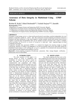 Roshan R. Kolte et al Int. Journal of Engineering Research and Applications
ISSN : 2248-9622, Vol. 4, Issue 2( Version 1), February 2014, pp.262-267

RESEARCH ARTICLE

www.ijera.com

OPEN ACCESS

Assurance of Data Integrity in Multicloud Using
Scheme

CPDP

Roshan R. Kolte*, Rahul Deshmukh**, Vaishali Surjuse***, Saurabh
Ratnaparkhi ****
*(Department of Computer Science and Engineering, RGPV University, Bhopal)
** (Department of Computer Science and Engineering, RGPV University, Bhopal)
*** (Department of Computer Science and Engineering, RTMNU University, Nagpur)
**** (Department of Computer Science and Engineering, RTMNU University, Nagpur)

ABSTRACT
Nowadays, Cloud storage service is a faster profit growth point by providing a position-independent, low -cost
platform, comparably scalable for client’s data. The construction of cloud computing environment is based on
interfaces and open architecture. It has cloud capable to include multiple internal and external cloud services
together to provide high interoperability there can be multiple accounts associated with a single or multiple
service providers. So, S e c u r i t y i n ter ms o f i n t e g r i t y i s main and most important aspect in cloud
computing environment.
Cooperative Provable data possession (CPDP) is a method for integrity the ensuring of data in storage
outsourcing. Therefore, we address the construction o f an efficient dynamic audit service and CPDP scheme for
distributed cloud storage as well verifying the i n t e g r i t y guarantee of an entrusted and outsourced storage
which support the data migration and scalability of service.
Keywords - Cloud computing, Cooperative Provable data possession, Data storage, Integrity verification,
Multicloud, Proof of retrievability

I. INTRODUCTION
The main purpose of this paper is to
provide security in terms of uprightness and
availability of client’s data which is stored on
cloud. This paper will not put any load on to
communication and computation and further,
performance guarantee shall also be taken care of by
allowing trusted third party to verify the correctness
of the cloud data on demand without retrieving a
copy of the whole data or introducing additional
on-line burden to cloud users. Many developments
are opening up the period of Cloud Computing,
which is Internet-based development and use of
computer and Information technology. Suppose the
large size of the client’s constrained resource
capability and the outsourced electronic data, the
center of the problem can be generalized as how can
the client find an efficient. Way to perform
periodical integrity verifications without the local
copy of data files. Several proposal [ 1][2][6][7] are
proposed to solve the problem. Those proposals
focus on achieve the following requirements:
retrievability of data, high efficiency, Stateless
verification, limitless use of queries and public
verification. In general, if one scheme supports
private verification, it can possess higher efficiency

www.ijera.com

II. MOTIVATION
The cloud computing has been seen as the
next computing has been seen as the next generation
of enterprise Information and Computer Technology
infrastructure, Applications, software, as a service
and users will also concentrated all the information
stored in the cloud data centre, this new data
storage model will bring new challenges and new
problems. Because the speed of today's data has
produced far more than the current availability of
storage devices, so there will be more and more
data need to be outsource [2]. One of the main and
most important and attention issues that is in the
cloud computing environment, servers store data
with security in terms of integrity verification. For
example, storage service providers may order their
own interests to hide an error to save the data more
seriously, storage service providers in order to save
storage space and cost, intentionally remove rarely
accessed data, and then who, due to extensive
confidential information, limited computing power
users and outsourcing Therefore, how to backup data
files in the user not the case, found an allowing users
to know his information file is stored securely on
the server, efficient and securely ways of good
information to perform periodically verification, this
data storage is cloud computing environment is
an essential security issue.
262 | P a g e

 