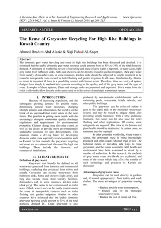A Ibrahim Abd Alaziz et al Int. Journal of Engineering Research and Applications www.ijera.com
ISSN : 2248-9622, Vol. 4, Issue 3( Version 1), March 2014, pp.208-215
www.ijera.com 208 | P a g e
The Reuse of Greywater Recycling For High Rise Buildings in
Kuwait Country
Ahmed Ibrahim Abd Alaziz & Naji Fahad Al-Saqer
Abstract
The domestic grey water recycling and reuse in high rise buildings has been discussed and detailed. It is
estimated that the usable domestic grey water resource could amount from to 35% to 39% of the total domestic
demand. A summary of worldwide review of recycling and reuse of grey water is reported. In many cases, light
grey water from bathroom sinks, baths and showers can be directly reused in garden irrigation. Dark grey water
from laundry, dishwashers and, in some instances, kitchen sinks should be subjected to simple treatment to be
reused in non-potable contexts such as toilet flushing and garden irrigation. In all cases, disinfection by chlorine
or ozone is important if there is a possibility contact with human exists. Therefore, there are verity of system
designs from simple to sophisticated systems according to the quality and of the grey water and the type of
reuse. Examples of these systems, filters and storage tanks are presented and explained. Black water from the
toilet is allowed to flow directly to the septic tank or to the sewer of municipal wastewater system.
I. INTRODUCTION
Because of increasing population, and the
subsequent growing demand for potable water,
diminishing natural water resources, changing
lifestyle patterns and urbanization, the world is on the
brink of an unprecedented water crisis in the near
future. The problem is getting more worth with the
increasingly stringent wastewater quality discharge
regulations and requirements for environmental
protection. Climate change may also play a part, as
well as the desire to provide more environmentally
sustainable solutions for new developments. This
situation creates a driving force for developing
domestic water reuse especially in arid countries such
as Kuwait. In this research, the greywater recycling
and reuse are overviewed and discussed for high rise
buildings. These include the domestic and
commercial installations.
II. LITRATURE SURVEY
Definition of grey water
Greywater can broadly be defined as all
wastewater generated from domestic and commercial
buildings, excluding that produced from toilets and
urinals. Greywater can include wastewater from
bathroom sinks, baths and showers (light grey), and
may also include waste from laundry facilities,
dishwashers and, in some instances, kitchen sinks
(dark grey). This water is not contaminated as toilet
water (Black water) and can be easily treated onsite
for reuse in non-potable contexts such as toilet
flushing and garden irrigation. Studies in other
countries have estimated that the usable domestic
greywater resource could amount to 35% of the total
domestic demand [1]. Clean greywater is also
produced by non-domestic establishments such as
swimming pools, restaurants, hotels, schools, and
other public buildings.
The greywater can be collected before it
goes to the septic tank or the municipal wastewater
system, and may be reused to irrigate plants after
providing simple treatment. With a little additional
treatment, this water can be also used for toilet
flushing and other applications. Of course, some
safeguards are required. The risks to the human and
plant health should be minimized. In certain cases, no
treatment may be required.
In other countries worldwide, where water is
scarce, the greywater reuse is being increasingly
practiced and often occurs whether legal or not. The
technical means of providing safe ways to reuse
greywater, and the issues associated with health and
environment have been examined in detail by a
number of authorities. In this research, the methods
of grey water reuse worldwide are explained, and
some of the issues which may affect the transfer of
such technology and practices to Kuwait are
discussed.
Advantages of greywater reuse
Greywater can be used directly in gardens
and, if treated appropriately, flush toilets and wash
clothes. The main advantages of greywater reusing
are:
• Reduce potable water consumption,
• Reduce load on the municipal
wastewater system,
• Reduce the cost of pump out fees.
RESEARCH ARTICLE OPEN ACCESS
 