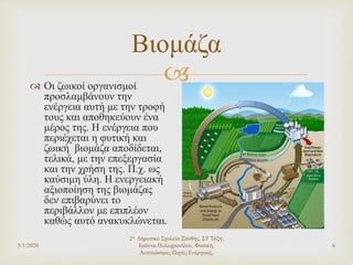
Βιομάζα
 Οι ζωικοί οργανισμοί
προσλαμβάνουν την
ενέργεια αυτή με την τροφή
τους και αποθηκεύουν ένα
μέρος της. Η ενέργεια που
περιέχεται η φυτική και
ζωική βιομάζα αποδίδεται,
τελικά, με την επεξεργασία
και την χρήση της. Π.χ. ως
καύσιμη ύλη. Η ενεργειακή
αξιοποίηση της βιομάζας
δεν επιβαρύνει το
περιβάλλον με επιπλέον
καθώς αυτό ανακυκλώνεται.
5/1/2020
2ο Δημοτικό Σχολείο Ξάνθης, ΣΤ Τάξη,
Ιωάννα Πολυχρονίδου, Φυσική,
Ανανεώσιμες Πηγές Ενέργειας,
6
 