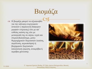 
5/1/2020
2ο Δημοτικό Σχολείο Ξάνθης, ΣΤ Τάξη, Ιωάννα Πολυχρονίδου, Φυσική,
Ανανεώσιμες Πηγές Ενέργειας,
7
Βιομάζα
 Η βιομάζα μπορεί να αξιοποιηθεί
για την κάλυψη ενεργειακών
αναγκών ( παραγωγή διάφορων
μορφών ενέργειας) είτε με απ’
ευθείας καύση της είτε με
μετατροπή της σε αέρια, υγρά και
στερεά βιοκαύσιμα, μέσω
θερμοχημικών διεργασιών (καύση,
πυρόλυση, αεριοποίηση) ή
βιοχημικών διεργασιών
(αλκοολική ζύμωση, αναερόβια ή
αερόβια χώνευση).
 