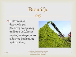 
5/1/2020
2ο Δημοτικό Σχολείο Ξάνθης, ΣΤ Τάξη,
Ιωάννα Πολυχρονίδου, Φυσική,
Ανανεώσιμες Πηγές Ενέργειας,
8
Βιομάζα
Η κατάλληλη
διεργασία για
βέλτιστη ενεργειακή
απόδοση επιλέγεται
κυρίως ανάλογα με το
είδος της διαθέσιμης
πρώτης ύλης.
 