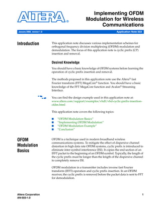 Altera Corporation 1
AN-503-1.0
Application Note 503
Implementing OFDM
Modulation for Wireless
Communications
Introduction This application note discusses various implementation schemes for
orthogonal frequency division multiplexing (OFDM) modulation and
demodulation. The focus of this application note is cyclic prefix (CP)
insertion and removal.
Desired Knowledge
You should have a basic knowledge of OFDM systems before learning the
operation of cyclic prefix insertion and removal.
The methods proposed in this application note use the Altera® fast
Fourier transform (FFT) MegaCore® function. You should have a basic
knowledge of the FFT MegaCore function and Avalon® Streaming
Interface.
f You can find the design example used in this application note at:
www.altera.com/support/examples/vhdl/vhd-cyclic-prefix-insertion-
ofdm.html
This application note covers the following topics:
■ “OFDM Modulation Basics”
■ “Implementing OFDM Modulation”
■ “OFDM Modulation Example”
■ “Conclusion”
OFDM
Modulation
Basics
OFDM is a technique used in modern broadband wireless
communications systems. To mitigate the effect of dispersive channel
distortion in high data rate OFDM systems, cyclic prefix is introduced to
eliminate inter-symbol interference (ISI). It copies the end section of an
IFFT packet to the beginning of an OFDM symbol. Typically, the length of
the cyclic prefix must be longer than the length of the dispersive channel
to completely remove ISI.
OFDM modulation in a transmitter includes inverse fast Fourier
transform (IFFT) operation and cyclic prefix insertion. In an OFDM
receiver, the cyclic prefix is removed before the packet data is sent to FFT
for demodulation.
January 2008, version 1.0
 