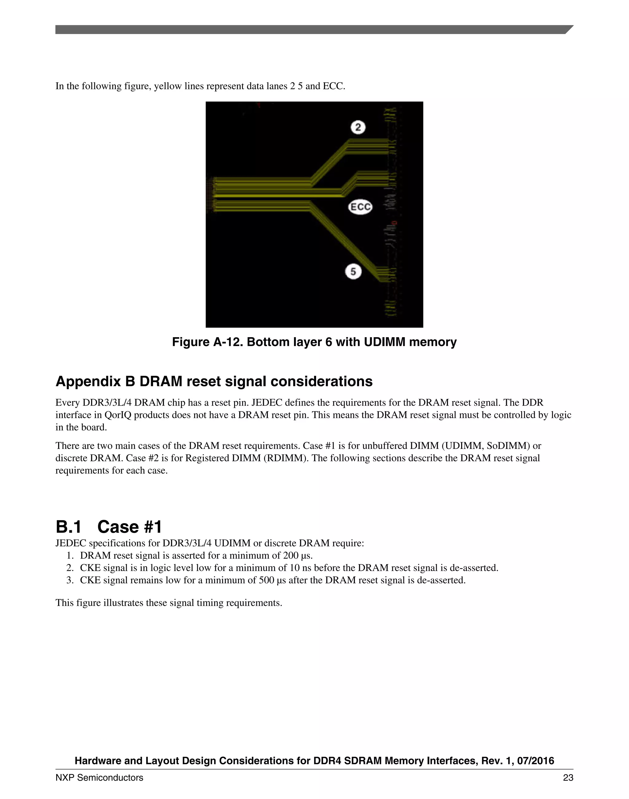 In the following figure, yellow lines represent data lanes 2 5 and ECC.
Figure A-12. Bottom layer 6 with UDIMM memory
Appendix B DRAM reset signal considerations
Every DDR3/3L/4 DRAM chip has a reset pin. JEDEC defines the requirements for the DRAM reset signal. The DDR
interface in QorIQ products does not have a DRAM reset pin. This means the DRAM reset signal must be controlled by logic
in the board.
There are two main cases of the DRAM reset requirements. Case #1 is for unbuffered DIMM (UDIMM, SoDIMM) or
discrete DRAM. Case #2 is for Registered DIMM (RDIMM). The following sections describe the DRAM reset signal
requirements for each case.
B.1 Case #1
JEDEC specifications for DDR3/3L/4 UDIMM or discrete DRAM require:
1. DRAM reset signal is asserted for a minimum of 200 μs.
2. CKE signal is in logic level low for a minimum of 10 ns before the DRAM reset signal is de-asserted.
3. CKE signal remains low for a minimum of 500 μs after the DRAM reset signal is de-asserted.
This figure illustrates these signal timing requirements.
Hardware and Layout Design Considerations for DDR4 SDRAM Memory Interfaces, Rev. 1, 07/2016
NXP Semiconductors 23
 