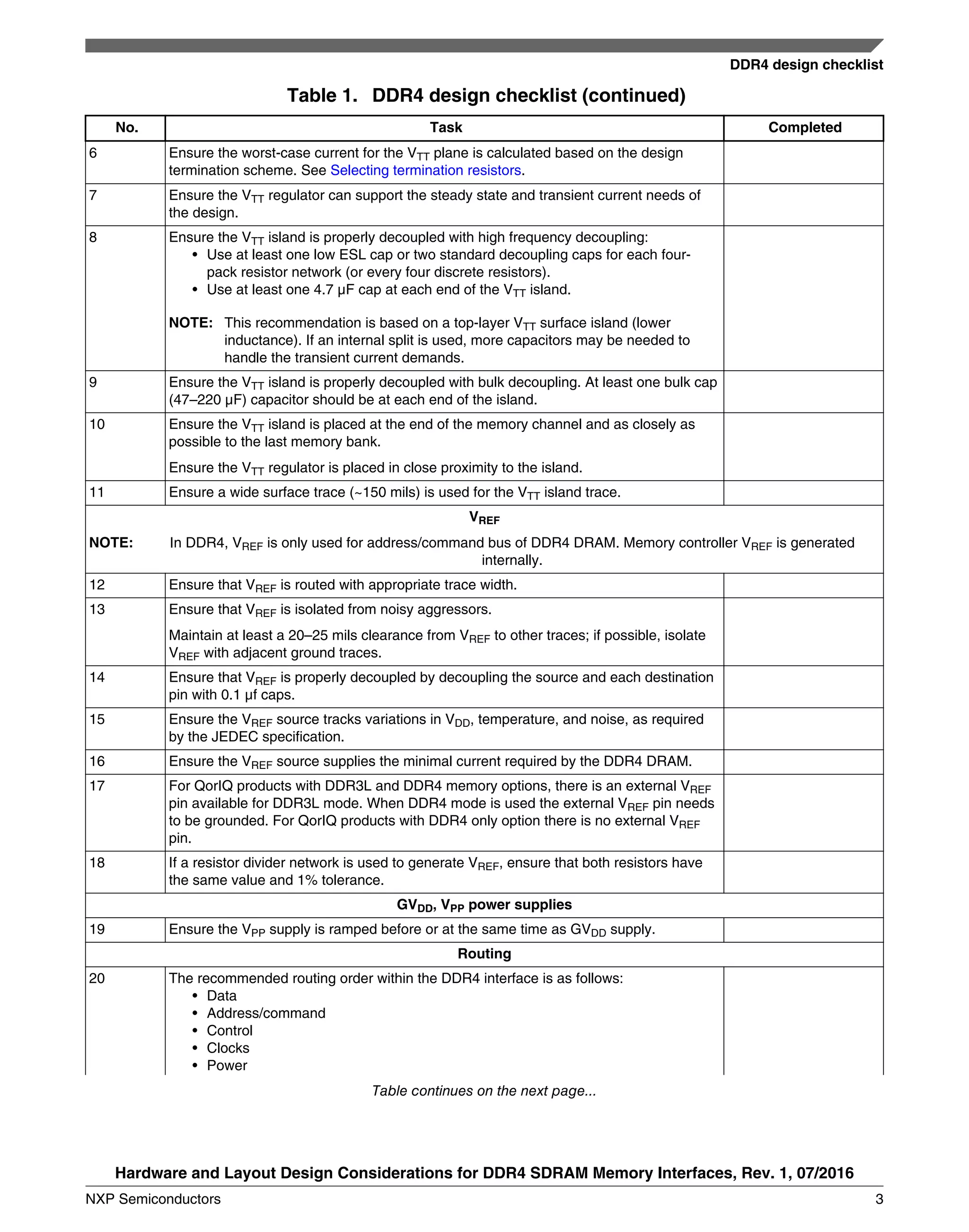Table 1. DDR4 design checklist (continued)
No. Task Completed
6 Ensure the worst-case current for the VTT plane is calculated based on the design
termination scheme. See Selecting termination resistors.
7 Ensure the VTT regulator can support the steady state and transient current needs of
the design.
8 Ensure the VTT island is properly decoupled with high frequency decoupling:
• Use at least one low ESL cap or two standard decoupling caps for each four-
pack resistor network (or every four discrete resistors).
• Use at least one 4.7 µF cap at each end of the VTT island.
NOTE: This recommendation is based on a top-layer VTT surface island (lower
inductance). If an internal split is used, more capacitors may be needed to
handle the transient current demands.
9 Ensure the VTT island is properly decoupled with bulk decoupling. At least one bulk cap
(47–220 µF) capacitor should be at each end of the island.
10 Ensure the VTT island is placed at the end of the memory channel and as closely as
possible to the last memory bank.
Ensure the VTT regulator is placed in close proximity to the island.
11 Ensure a wide surface trace (~150 mils) is used for the VTT island trace.
VREF
NOTE: In DDR4, VREF is only used for address/command bus of DDR4 DRAM. Memory controller VREF is generated
internally.
12 Ensure that VREF is routed with appropriate trace width.
13 Ensure that VREF is isolated from noisy aggressors.
Maintain at least a 20–25 mils clearance from VREF to other traces; if possible, isolate
VREF with adjacent ground traces.
14 Ensure that VREF is properly decoupled by decoupling the source and each destination
pin with 0.1 µf caps.
15 Ensure the VREF source tracks variations in VDD, temperature, and noise, as required
by the JEDEC specification.
16 Ensure the VREF source supplies the minimal current required by the DDR4 DRAM.
17 For QorIQ products with DDR3L and DDR4 memory options, there is an external VREF
pin available for DDR3L mode. When DDR4 mode is used the external VREF pin needs
to be grounded. For QorIQ products with DDR4 only option there is no external VREF
pin.
18 If a resistor divider network is used to generate VREF, ensure that both resistors have
the same value and 1% tolerance.
GVDD, VPP power supplies
19 Ensure the VPP supply is ramped before or at the same time as GVDD supply.
Routing
20 The recommended routing order within the DDR4 interface is as follows:
• Data
• Address/command
• Control
• Clocks
• Power
Table continues on the next page...
DDR4 design checklist
Hardware and Layout Design Considerations for DDR4 SDRAM Memory Interfaces, Rev. 1, 07/2016
NXP Semiconductors 3
 