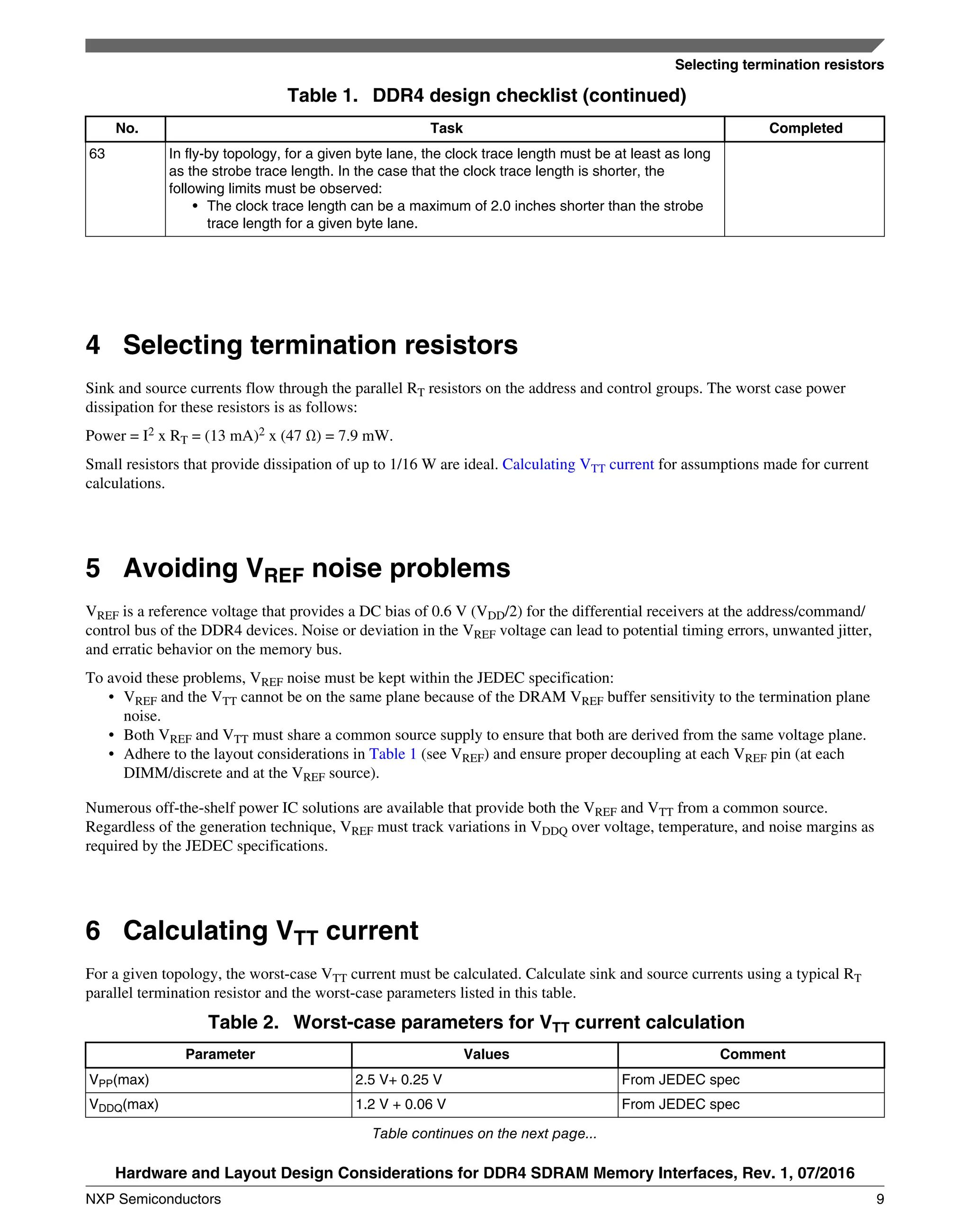 Table 1. DDR4 design checklist (continued)
No. Task Completed
63 In fly-by topology, for a given byte lane, the clock trace length must be at least as long
as the strobe trace length. In the case that the clock trace length is shorter, the
following limits must be observed:
• The clock trace length can be a maximum of 2.0 inches shorter than the strobe
trace length for a given byte lane.
4 Selecting termination resistors
Sink and source currents flow through the parallel RT resistors on the address and control groups. The worst case power
dissipation for these resistors is as follows:
Power = I2 x RT = (13 mA)2 x (47 Ω) = 7.9 mW.
Small resistors that provide dissipation of up to 1/16 W are ideal. Calculating VTT current for assumptions made for current
calculations.
5 Avoiding VREF noise problems
VREF is a reference voltage that provides a DC bias of 0.6 V (VDD/2) for the differential receivers at the address/command/
control bus of the DDR4 devices. Noise or deviation in the VREF voltage can lead to potential timing errors, unwanted jitter,
and erratic behavior on the memory bus.
To avoid these problems, VREF noise must be kept within the JEDEC specification:
• VREF and the VTT cannot be on the same plane because of the DRAM VREF buffer sensitivity to the termination plane
noise.
• Both VREF and VTT must share a common source supply to ensure that both are derived from the same voltage plane.
• Adhere to the layout considerations in Table 1 (see VREF) and ensure proper decoupling at each VREF pin (at each
DIMM/discrete and at the VREF source).
Numerous off-the-shelf power IC solutions are available that provide both the VREF and VTT from a common source.
Regardless of the generation technique, VREF must track variations in VDDQ over voltage, temperature, and noise margins as
required by the JEDEC specifications.
6 Calculating VTT current
For a given topology, the worst-case VTT current must be calculated. Calculate sink and source currents using a typical RT
parallel termination resistor and the worst-case parameters listed in this table.
Table 2. Worst-case parameters for VTT current calculation
Parameter Values Comment
VPP(max) 2.5 V+ 0.25 V From JEDEC spec
VDDQ(max) 1.2 V + 0.06 V From JEDEC spec
Table continues on the next page...
Selecting termination resistors
Hardware and Layout Design Considerations for DDR4 SDRAM Memory Interfaces, Rev. 1, 07/2016
NXP Semiconductors 9
 