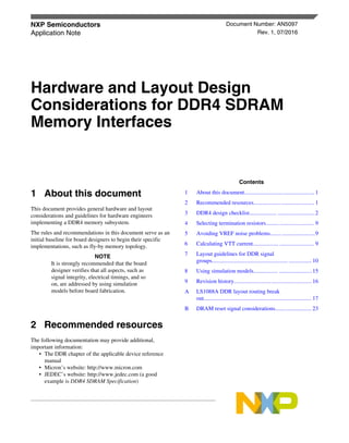 1 About this document
This document provides general hardware and layout
considerations and guidelines for hardware engineers
implementing a DDR4 memory subsystem.
The rules and recommendations in this document serve as an
initial baseline for board designers to begin their specific
implementations, such as fly-by memory topology.
NOTE
It is strongly recommended that the board
designer verifies that all aspects, such as
signal integrity, electrical timings, and so
on, are addressed by using simulation
models before board fabrication.
2 Recommended resources
The following documentation may provide additional,
important information:
• The DDR chapter of the applicable device reference
manual
• Micron’s website: http://www.micron.com
• JEDEC’s website: http://www.jedec.com (a good
example is DDR4 SDRAM Specification)
NXP Semiconductors Document Number: AN5097
Application Note Rev. 1, 07/2016
Hardware and Layout Design
Considerations for DDR4 SDRAM
Memory Interfaces
Contents
1 About this document.................................................1
2 Recommended resources.......................................... 1
3 DDR4 design checklist................... ..........................2
4 Selecting termination resistors......... ........................ 9
5 Avoiding VREF noise problems........ .......................9
6 Calculating VTT current.................. ........................ 9
7 Layout guidelines for DDR signal
groups..................................................... ................ 10
8 Using simulation models................. .......................15
9 Revision history...................................................... 16
A LS1088A DDR layout routing break
out........................................................................... 17
B DRAM reset signal considerations......................... 23
 