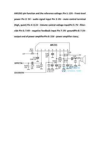 AN5265 pin function and the reference voltage: Pin 1: 12V - Front-level
power Pin 2: 5V - audio signal input Pin 3: 0V - mute control terminal
(high, quiet) Pin 4: 0.1V - Volume control voltage inputPin 5: 7V - filter-
side Pin 6: 7.4V-- negative feedback input Pin 7: 0V -groundPin 8: 7.5V-
output end of power amplifierPin 9: 15V - power amplifier classç
 