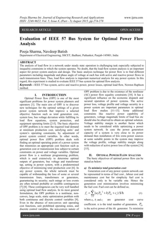 Pooja Sharma Int. Journal of Engineering Research and Applications www.ijera.com
ISSN: 2248-9622, Vol. 5, Issue 8, (Part - 5) August 2015, pp.274-278
www.ijera.com 274 | P a g e
Evaluation of IEEE 57 Bus System for Optimal Power Flow
Analysis
Pooja Sharma, Navdeep Batish
Department of Electrical Engineering, SSCET, Badhani, Pathankot, Punjab-145001, India
ABSTRACT
The analysis of load flow in a network under steady state operation is challenging task especially subjected to
inequality constraints in which the system operates. No doubt, that the load flow system analysis is an important
aspect for power system analysis and design. The basic analysis technique for power flow is to find different
parameters including magnitude and phase angle of voltage at each bus with active and reactive power flows in
each transmission lines. Thus, load flow analysis is important numerical analysis for any power system. In this
regard, this experiment is studied to evaluate IEEE 57 bus system for optimal flow analysis.
Keywords - IEEE 57 bus system, active and reactive power, power losses, optimal load flow, Newton Raphson
method.
I. INTRODUCTION
Optimal Power flow (OPF) is one of the most
significant problems for power system planners and
operators [1]. The main aim of OPF is to discover
new techniques for the optimal settings of a given
power system network that improve a selected
objective function such as total generation cost,
system loss, bus voltage deviation while fulfilling its
load flow equations, system protection, and
equipment operating limits [2-5]. The basic objective
of OPF problem is to meet the required load demand
at minimum production cost, satisfying units’ and
system’s operating constraints, by adjustment of
power system control variables. In other words,
optimal power flow (OPF) problem deals with
finding an optimal operating point of a power system
that minimizes an appropriate cost function such as
generation cost or transmission loss subject to certain
constraints on power and voltage variables. Optimal
power flow is a nonlinear programming problem,
which is used extensively to determine optimal
outputs of generators, bus voltage and transformer
tap, setting in power system, with a predetermined
objective of minimizing total production cost [6]. In
any power system, the whole network must be
capable of withstanding the loss of some or several
transmission lines, transformers or generators,
guaranteeing its security; such outage or loss events
are often termed probable or credible contingencies
[7] [8]. These contingencies can be very well handled
using optimal load flow analysis. In its most general
formulation, the OPF problem is a nonlinear, non-
convex, large scale, static optimization problem with
both continuous and discrete control variables [9].
Even in the absence of non-convex unit operating
cost functions, unit prohibited operating zones, and
discrete control variables, the non-convex nature of
OPF problem is due to the existence of the nonlinear
(AC) power flow equality constraints [10]. It has a
significant influence on the economic dispatch and
secured operation of power systems. The active
power loss, voltage profile and voltage security in a
power system are important parameters in optimal
load flow studies [11-13]. Some additional
constraints like reactive power capability of
generators, voltage magnitude limits of load bus etc
should also be observed to obtain an optimal solution.
Voltage stability margin is another factor which
needs to be considered while optimizing a power
system network. In case the power generation
capacity of a system is very close to its power
demand then installation of few extra power sources
at some suitable points in the system may improve
the voltage profile, voltage stability margin along
with reduction of active power loss of the system [14]
[15].
II. OPTIMAL POWER FLOW ANALYSIS
The basic objectives of optimal power flow can be
stated as below:
a) To minimize total generation cost:
Generation cost of any power system network can
be represented in terms of fuel cost , labour cost and
maintenance cost but for simplicity fuel cost is
considered only to be variable one. Hence the
generation cost minimization involves minimizing
the fuel cost. Fuel cost can be defined as;
2
1
( ) $/h
n
c i Gi i Gi i
i
f a P b P c

   (1)
where , andi i ia b c are generator cost curve
coefficient. n is the total number of generators. GiP
is the active power of the ith generator. To minimize
RESEARCH ARTICLE OPEN ACCESS
 
