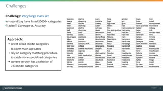 11/2017 10
Challenge: Very large class set
• Amazon/Ebay have listed 50000+ categories
• Tradeoff: Coverage vs. Accuracy
Challenges
Approach: 
→ select broad model categories 
to cover main use cases
→ rely on category matching procedure  
to catch more specialized categories
→ current version has a selection of 
723 model categories
 