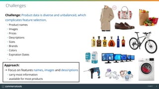 11/2017 9
Challenge: Product data is diverse and unbalanced, which 
complicates feature selection.
Challenges
Approach:
→ Focus on features names, images and descriptions
• carry most information
• available for most products
• Product names
• Images
• Prices
• Descriptions
• Sizes
• Brands
• Colors
• Expiration Dates
• …
 