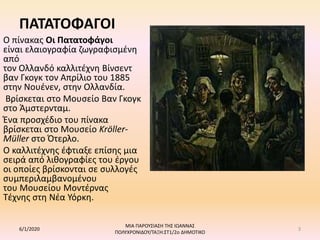 ΠΑΤΑΤΟΦΑΓΟΙ
Ο πίνακας Οι Πατατοφάγοι
είναι ελαιογραφία ζωγραφισμένη
από
τον Ολλανδό καλλιτέχνη Βίνσεντ
βαν Γκογκ τον Απρίλιο του 1885
στην Νουένεν, στην Ολλανδία.
Βρίσκεται στο Μουσείο Βαν Γκογκ
στο Άμστερνταμ.
Ένα προσχέδιο του πίνακα
βρίσκεται στο Μουσείο Kröller-
Müller στο Ότερλο.
Ο καλλιτέχνης έφτιαξε επίσης μια
σειρά από λιθογραφίες του έργου
οι οποίες βρίσκονται σε συλλογές
συμπεριλαμβανομένου
του Μουσείου Μοντέρνας
Τέχνης στη Νέα Υόρκη.
6/1/2020
ΜΙΑ ΠΑΡΟΥΣΙΑΣΗ ΤΗΣ ΙΩΑΝΝΑΣ
ΠΟΛΥΧΡΟΝΙΔΟΥ/ΤΑΞΗ:ΣΤ1/2ο ΔΗΜΟΤΙΚΟ
3
 