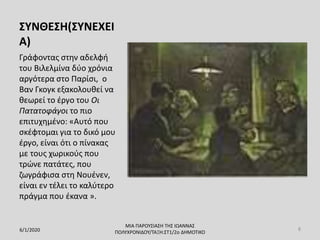 ΣΥΝΘΕΣΗ(ΣΥΝΕΧΕΙ
Α)
Γράφοντας στην αδελφή
του Bιλελμίνα δύο χρόνια
αργότερα στο Παρίσι, o
Βαν Γκογκ εξακολουθεί να
θεωρεί το έργο του Οι
Πατατοφάγοι το πιο
επιτυχημένο: «Αυτό που
σκέφτομαι για το δικό μου
έργο, είναι ότι ο πίνακας
με τους χωρικούς που
τρώνε πατάτες, που
ζωγράφισα στη Νουένεν,
είναι εν τέλει το καλύτερο
πράγμα που έκανα ».
6/1/2020
ΜΙΑ ΠΑΡΟΥΣΙΑΣΗ ΤΗΣ ΙΩΑΝΝΑΣ
ΠΟΛΥΧΡΟΝΙΔΟΥ/ΤΑΞΗ:ΣΤ1/2ο ΔΗΜΟΤΙΚΟ
8
 