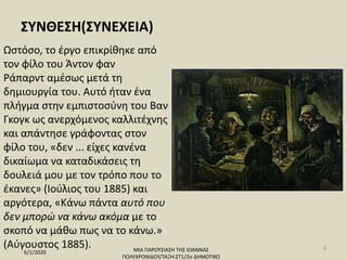 ΣΥΝΘΕΣΗ(ΣΥΝΕΧΕΙΑ)
Ωστόσο, το έργο επικρίθηκε από
τον φίλο του Άντον φαν
Ράπαρντ αμέσως μετά τη
δημιουργία του. Αυτό ήταν ένα
πλήγμα στην εμπιστοσύνη του Βαν
Γκογκ ως ανερχόμενος καλλιτέχνης
και απάντησε γράφοντας στον
φίλο του, «δεν ... είχες κανένα
δικαίωμα να καταδικάσεις τη
δουλειά μου με τον τρόπο που το
έκανες» (Ιούλιος του 1885) και
αργότερα, «Κάνω πάντα αυτό που
δεν μπορώ να κάνω ακόμα με το
σκοπό να μάθω πως να το κάνω.»
(Αύγουστος 1885).
6/1/2020 ΜΙΑ ΠΑΡΟΥΣΙΑΣΗ ΤΗΣ ΙΩΑΝΝΑΣ
ΠΟΛΥΧΡΟΝΙΔΟΥ/ΤΑΞΗ:ΣΤ1/2ο ΔΗΜΟΤΙΚΟ
9
 