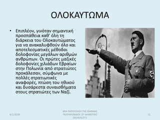 ΟΛΟΚΑΥΤΩΜΑ
• Επιπλέον, γινόταν σημαντική
προσπάθεια καθ' όλη τη
διάρκεια του Ολοκαυτώματος
για να ανακαλυφθούν όλο και
αποτελεσματικές μέθοδοι
δολοφονίας μεγάλων αριθμών
ανθρώπων. Οι πρώτες μαζικές
δολοφονίες χιλιάδων Εβραίων
στην Πολωνία από στρατιώτες
προκάλεσαν, σύμφωνα με
πολλές στρατιωτικές
αναφορές, πτώση του ηθικού
και δυσάρεστα συναισθήματα
στους στρατιώτες των Ναζί.
6/1/2020
ΜΙΑ ΠΑΡΟΥΣΙΑΣΗ ΤΗΣ ΙΩΑΝΝΑΣ
ΠΟΛΥΧΡΟΝΙΔΟΥ /2ο ΔΗΜΟΤΙΚΟ
ΣΧΟΛΕΙΟ/ΣΤ1
11
 