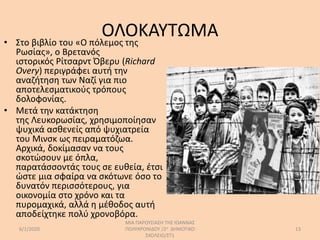 ΟΛΟΚΑΥΤΩΜΑ• Στο βιβλίο του «Ο πόλεμος της
Ρωσίας», ο Βρετανός
ιστορικός Ρίτσαρντ Όβερυ (Richard
Overy) περιγράφει αυτή την
αναζήτηση των Ναζί για πιο
αποτελεσματικούς τρόπους
δολοφονίας.
• Μετά την κατάκτηση
της Λευκορωσίας, χρησιμοποίησαν
ψυχικά ασθενείς από ψυχιατρεία
του Μινσκ ως πειραματόζωα.
Αρχικά, δοκίμασαν να τους
σκοτώσουν με όπλα,
παρατάσσοντάς τους σε ευθεία, έτσι
ώστε μια σφαίρα να σκότωνε όσο το
δυνατόν περισσότερους, για
οικονομία στο χρόνο και τα
πυρομαχικά, αλλά η μέθοδος αυτή
αποδείχτηκε πολύ χρονοβόρα.
6/1/2020
ΜΙΑ ΠΑΡΟΥΣΙΑΣΗ ΤΗΣ ΙΩΑΝΝΑΣ
ΠΟΛΥΧΡΟΝΙΔΟΥ /2ο ΔΗΜΟΤΙΚΟ
ΣΧΟΛΕΙΟ/ΣΤ1
13
 