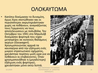 ΟΛΟΚΑΥΤΩΜΑ
• Κατόπιν δοκίμασαν το δυναμίτη,
όμως λίγοι σκοτώθηκαν και οι
περισσότεροι ακρωτηριάστηκαν
χωρίς να πεθάνουν, αναγκάζοντας
τους Γερμανούς να τους
αποτελειώσουν με πολυβόλα. Τον
Οκτώβριο του 1941 στο Μαγιλιόβ
δοκίμασαν φορτηγά που είχαν
μετατρέψει σε κινητούς θαλάμους
αερίων (Gaswagen).
Χρησιμοποιώντας αρχικά τα
καυσαέρια από την εξάτμιση ενός
μικρού στρατιωτικού οχήματος,
χρειάστηκε περίπου μισή ώρα για να
πεθάνουν οι επιβαίνοντες. Όταν
χρησιμοποιήθηκε η (μεγαλύτερη)
εξάτμιση ενός φορτηγού,
χρειάστηκαν μόνο οκτώ λεπτά.
6/1/2020
ΜΙΑ ΠΑΡΟΥΣΙΑΣΗ ΤΗΣ ΙΩΑΝΝΑΣ
ΠΟΛΥΧΡΟΝΙΔΟΥ /2ο ΔΗΜΟΤΙΚΟ
ΣΧΟΛΕΙΟ/ΣΤ1
14
 