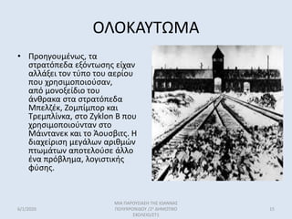 ΟΛΟΚΑΥΤΩΜΑ
• Προηγουμένως, τα
στρατόπεδα εξόντωσης είχαν
αλλάξει τον τύπο του αερίου
που χρησιμοποιούσαν,
από μονοξείδιο του
άνθρακα στα στρατόπεδα
Μπελζέκ, Ζομπίμπορ και
Τρεμπλίνκα, στο Zyklon B που
χρησιμοποιούνταν στο
Μάιντανεκ και το Άουσβιτς. Η
διαχείριση μεγάλων αριθμών
πτωμάτων αποτελούσε άλλο
ένα πρόβλημα, λογιστικής
φύσης.
6/1/2020
ΜΙΑ ΠΑΡΟΥΣΙΑΣΗ ΤΗΣ ΙΩΑΝΝΑΣ
ΠΟΛΥΧΡΟΝΙΔΟΥ /2ο ΔΗΜΟΤΙΚΟ
ΣΧΟΛΕΙΟ/ΣΤ1
15
 