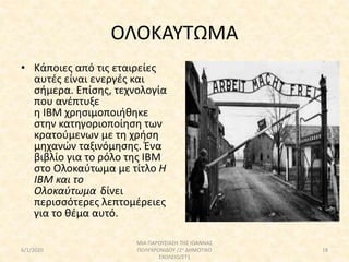 ΟΛΟΚΑΥΤΩΜΑ
• Κάποιες από τις εταιρείες
αυτές είναι ενεργές και
σήμερα. Επίσης, τεχνολογία
που ανέπτυξε
η IBM χρησιμοποιήθηκε
στην κατηγοριοποίηση των
κρατούμενων με τη χρήση
μηχανών ταξινόμησης. Ένα
βιβλίο για το ρόλο της IBM
στο Ολοκαύτωμα με τίτλο H
IBM και το
Ολοκαύτωμα δίνει
περισσότερες λεπτομέρειες
για το θέμα αυτό.
6/1/2020
ΜΙΑ ΠΑΡΟΥΣΙΑΣΗ ΤΗΣ ΙΩΑΝΝΑΣ
ΠΟΛΥΧΡΟΝΙΔΟΥ /2ο ΔΗΜΟΤΙΚΟ
ΣΧΟΛΕΙΟ/ΣΤ1
18
 