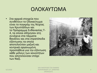 ΟΛΟΚΑΥΤΩΜΑ
• Στα αρχικά στοιχεία που
συνθέτουν το Ολοκαύτωμα
είναι το πογκρόμ της Νύχτας
των Κρυστάλλων και
το Πρόγραμμα Ευθανασίας T-
4, τα οποία οδήγησαν στη
συνέχεια στα τάγματα
θανάτου και στα στρατόπεδα
εξόντωσης τα οποία
αποτελούσαν μαζική και
κεντρικά οργανωμένη
προσπάθεια για την εξόντωση
κάθε μέλους των κοινοτήτων
που αποτελούσαν στόχο
των Ναζί.
6/1/2020
ΜΙΑ ΠΑΡΟΥΣΙΑΣΗ ΤΗΣ ΙΩΑΝΝΑΣ
ΠΟΛΥΧΡΟΝΙΔΟΥ /2Ο ΔΗΜΟΤΙΚΟ
ΣΧΟΛΕΙΟ/ΣΤ1
6
 