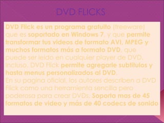 DVD Flick es un programa gratuito  (freeware) que es  soportado en Windows 7 , y que  permite transformar tus videos de formato AVI, MPEG y muchos formatos más a formato DVD , que puede ser leido en cualquier player de DVD. Incluso, DVD Flick  permite agregarle subtitulos y hasta menus personalizados al DVD . En su pagina oficial, los autores describen a DVD Flick como una herramienta sencilla pero poderosa para crear DVDs.  Soporta mas de 45 formatos de video y más de 40 codecs de sonido DVD FLICKS 