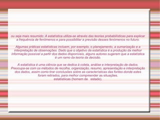 ou seja mais resumido: A estatística utiliza-se através das teorias probabilísticas para explicar
a frequência de fenómenos e para possibilitar a previsão desses fenómenos no futuro.
Algumas práticas estatísticas incluem, por exemplo, o planejamento, a sumarização e a
interpretação de observações. Dado que o objetivo da estatística é a produção da melhor
informação possível a partir dos dados disponíveis, alguns autores sugerem que a estatística
é um ramo da teoria da decisão.
A estatística é uma ciência que se dedica à coleta, análise e interpretação de dados.
Preocupa-se com os métodos de recolha, organização, resumo, apresentação e interpretação
dos dados, assim como tirar conclusões sobre as características das fontes donde estes
foram retirados, para melhor compreender as situações.
estatístiicas (homem de estado).
 