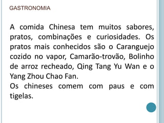 gastronomiaA comida Chinesa tem muitos sabores, pratos, combinações e curiosidades. Os pratos mais conhecidos são o Caranguejo cozido no vapor, Camarão-trovão, Bolinho de arroz recheado, Qing Tang Yu Wan e o Yang Zhou Chao Fan.Os chineses comem com paus e com tigelas.