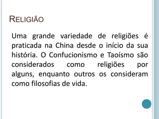 Religião Uma grande variedade de religiões é praticada na China desde o início da sua história. O Confucionismo e Taoísmo são considerados como religiões por alguns, enquanto outros os consideram como filosofias de vida.