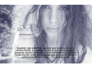 Quando vejo esta foto, parece que te estou a ver a minha frente, e a pensar como é que ainda existem pessoas assim tao lindas e com sentimentos tao bons neste mundo cheio de pessoas que so querem e ver o sofrimentos dos outros…. Tu es Especial. 
