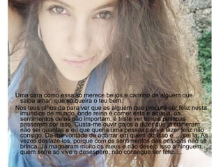 Uma cara como essa so merece beijos e carinho de alguém que saiba amar, que so queira o teu bem. Nos teus olhos da para ver que es alguém que procura ser feliz nesta imundice de mundo, onde reina é comer esta e aquela, os sentimentos delas não importam, é triste ver tantas pessoas passarem por isso. Custa-me ouvir gajos a dizer que já comeram não sei quantas e eu que queria uma pessoa para a fazer feliz não consigo. Da-me vontade de agarrar em quem diz isso e…..sei la. As vezes desfaze-los, porque com os sentimentos das pessoas não se brinca. Já magoaram muito os meus e não desejo isso a ninguem, quem sofre so vive o desespero, não consegue ser feliz…. 