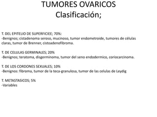 TUMORES OVARICOS
                           Clasificación;

T. DEL EPITELIO DE SUPERFICIEE; 70%:
-Benignos; cistadenoma seroso, mucinoso, tumor endometroide, tumores de células
claras, tumor de Brenner, cistoadenofibroma.

T. DE CELULAS GERMINALES; 20%
-Benignos; teratoma, disgerminoma, tumor del seno endodermico, coriocarcinoma.

T. DE LOS CORDONES SEXUALES; 10%
-Benignos: fibroma, tumor de la teca-granulosa, tumor de las celulas de Leydig

T. METASTASICOS; 5%
-Variables
 