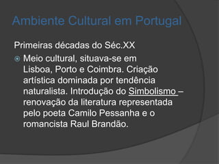 Ambiente Cultural em Portugal
Primeiras décadas do Séc.XX
 Meio cultural, situava-se em
  Lisboa, Porto e Coimbra. Criação
  artística dominada por tendência
  naturalista. Introdução do Simbolismo –
  renovação da literatura representada
  pelo poeta Camilo Pessanha e o
  romancista Raul Brandão.
 