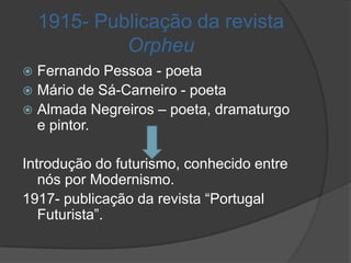 1915- Publicação da revista
             Orpheu
 Fernando Pessoa - poeta
 Mário de Sá-Carneiro - poeta
 Almada Negreiros – poeta, dramaturgo
  e pintor.

Introdução do futurismo, conhecido entre
   nós por Modernismo.
1917- publicação da revista “Portugal
   Futurista”.
 