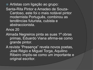   Artistas com ligação ao grupo:
Santa-Rita Pintor e Amadeo de Souza-
   Cardoso, este foi o mais notável pintor
   modernista Português, combinou as
   tendências futurista, cubista e
   abstraccionista.
Anos 20
Almada Negreiros pinta as suas 1ª obras
   primas, Eduardo Viana afirma-se como
   grande pintor.
A revista “Presença” revela novos poetas,
   José Régio e Miguel Torga, Aquilino
   Ribeiro impôs-se como um importante e
   original escritor.
 