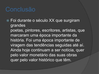 Conclusão
   Foi durante o século XX que surgiram
    grandes
    poetas, pintores, escritores, artistas, que
    marcaram uma época importante da
    história. Foi uma época importante de
    viragem das tendências seguidas até aí.
    Ainda hoje continuam a ser notícia, quer
    pelo valor monetário das suas obras
    quer pelo valor histórico que têm.
 