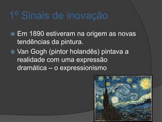 1º Sinais de inovação
 Em 1890 estiveram na origem as novas
  tendências da pintura.
 Van Gogh (pintor holandês) pintava a
  realidade com uma expressão
  dramática – o expressionismo
 