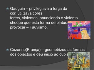    Gauguin – privilegiava a força da
    cor, utilizava cores
    fortes, violentas, anunciando o violento
    choque que esta forma de pintura iria
    provocar – Fauvismo.




   Cézanne(França) – geometrizou as formas
    dos objectos e deu inicio ao cubismo.
 