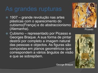 As grandes rupturas
   1907 – grande revolução nas artes
    plásticas com o aparecimento do
    cubismo(França) e do abstraccionismo
    (Alemanha).                                Picasso
   Cubismo – representado por Picasso e
    Georges Braque. A sua forma de pintar
    destrói por completo a imagem natural
    das pessoas e objectos. As figuras são
    compostas em planos geométricos que
    correspondem a vários ângulos de visão
    e que se sobrepõem.

                               George Braque
 