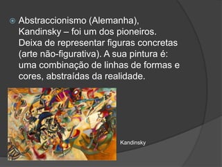    Abstraccionismo (Alemanha),
    Kandinsky – foi um dos pioneiros.
    Deixa de representar figuras concretas
    (arte não-figurativa). A sua pintura é:
    uma combinação de linhas de formas e
    cores, abstraídas da realidade.




                            Kandinsky
 