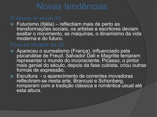 Novas tendências
2ª década do século XX
 Futurismo (Itália) – reflectiam mais de perto as
    transformações sociais, os artistas e escritores deviam
    exaltar o movimento, as máquinas, o dinamismo da vida
    moderna e do futuro.
Final da década de 20
   Apareceu o surrealismo (França), influenciado pela
    psicanálise de Freud. Salvador Dali e Magritte tentaram
    representar o mundo do inconsciente. Picasso, o pintor
    mais genial do século, depois da fase cubista, criou outras
    formas de expressão.
   Escultura - o aparecimento de correntes inovadoras
    reflectiram-se nesta arte, Brancusi e Schonberg,
    romperam com a tradição clássica e romântica usual até
    esta altura.
 