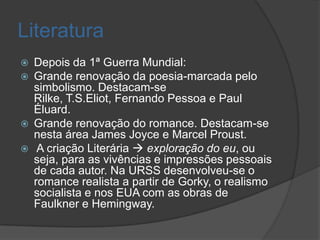 Literatura
   Depois da 1ª Guerra Mundial:
   Grande renovação da poesia-marcada pelo
    simbolismo. Destacam-se
    Rilke, T.S.Eliot, Fernando Pessoa e Paul
    Éluard.
   Grande renovação do romance. Destacam-se
    nesta área James Joyce e Marcel Proust.
    A criação Literária  exploração do eu, ou
    seja, para as vivências e impressões pessoais
    de cada autor. Na URSS desenvolveu-se o
    romance realista a partir de Gorky, o realismo
    socialista e nos EUA com as obras de
    Faulkner e Hemingway.
 