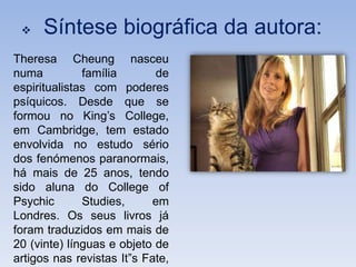     Síntese biográfica da autora:
Theresa Cheung nasceu
numa          família       de
espiritualistas com poderes
psíquicos. Desde que se
formou no King’s College,
em Cambridge, tem estado
envolvida no estudo sério
dos fenómenos paranormais,
há mais de 25 anos, tendo
sido aluna do College of
Psychic       Studies,      em
Londres. Os seus livros já
foram traduzidos em mais de
20 (vinte) línguas e objeto de
artigos nas revistas It”s Fate,
 