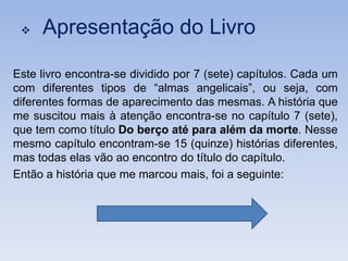    Apresentação do Livro

Este livro encontra-se dividido por 7 (sete) capítulos. Cada um
com diferentes tipos de “almas angelicais”, ou seja, com
diferentes formas de aparecimento das mesmas. A história que
me suscitou mais à atenção encontra-se no capítulo 7 (sete),
que tem como título Do berço até para além da morte. Nesse
mesmo capítulo encontram-se 15 (quinze) histórias diferentes,
mas todas elas vão ao encontro do título do capítulo.
Então a história que me marcou mais, foi a seguinte:
 