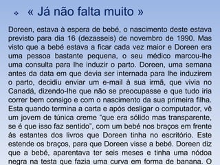    « Já não falta muito »
Doreen, estava à espera de bebé, o nascimento deste estava
previsto para dia 16 (dezasseis) de novembro de 1990. Mas
visto que a bebé estava a ficar cada vez maior e Doreen era
uma pessoa bastante pequena, o seu médico marcou-lhe
uma consulta para lhe induzir o parto. Doreen, uma semana
antes da data em que devia ser internada para lhe induzirem
o parto, decidiu enviar um e-mail à sua irmã, que vivia no
Canadá, dizendo-lhe que não se preocupasse e que tudo iria
correr bem consigo e com o nascimento da sua primeira filha.
Esta quando termina a carta e após desligar o computador, vê
um jovem de túnica creme “que era sólido mas transparente,
se é que isso faz sentido”, com um bebé nos braços em frente
ás estantes dos livros que Doreen tinha no escritório. Este
estende os braços, para que Doreen visse a bebé. Doreen diz
que a bebé, aparentava ter seis meses e tinha uma nódoa
negra na testa que fazia uma curva em forma de banana. O
 